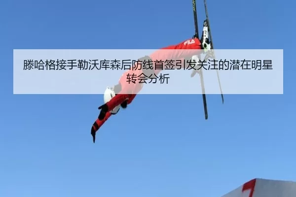 滕哈格接手勒沃库森后防线首签引发关注的潜在明星转会分析
