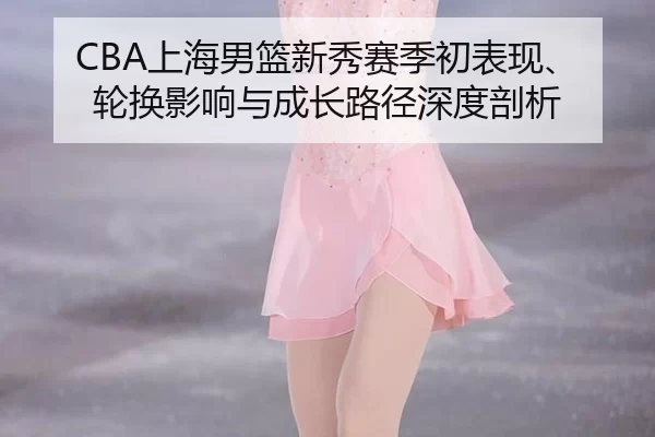 CBA上海男篮新秀赛季初表现、轮换影响与成长路径深度剖析