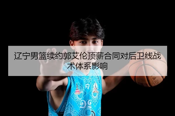 辽宁男篮续约郭艾伦顶薪合同对后卫线战术体系影响
